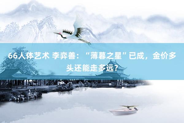 66人体艺术 李弈善：“薄暮之星”已成，金价多头还能走多远？