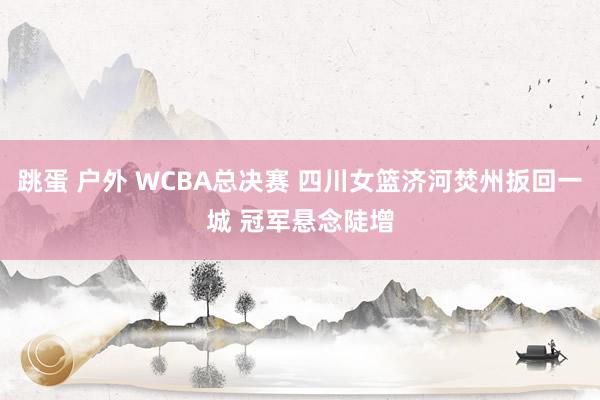 跳蛋 户外 WCBA总决赛 四川女篮济河焚州扳回一城 冠军悬念陡增