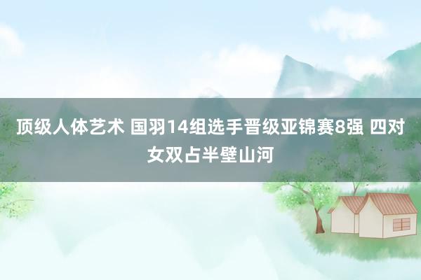 顶级人体艺术 国羽14组选手晋级亚锦赛8强 四对女双占半壁山河