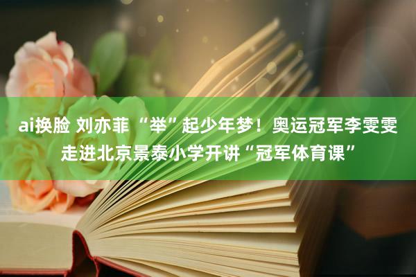 ai换脸 刘亦菲 “举”起少年梦！奥运冠军李雯雯走进北京景泰小学开讲“冠军体育课”