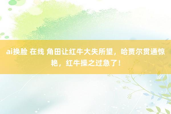 ai换脸 在线 角田让红牛大失所望，哈贾尔贯通惊艳，红牛操之过急了！