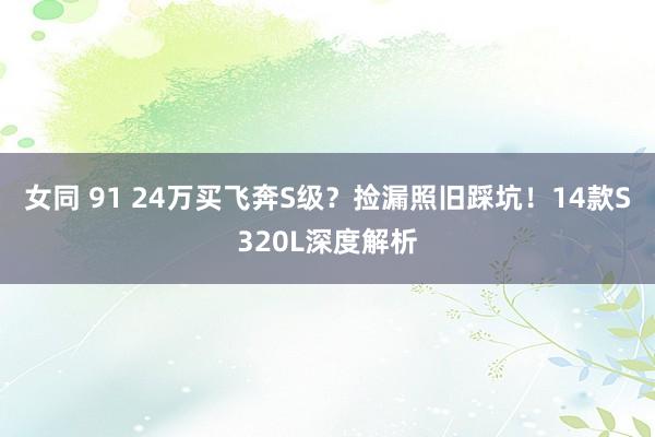 女同 91 24万买飞奔S级？捡漏照旧踩坑！14款S320L深度解析