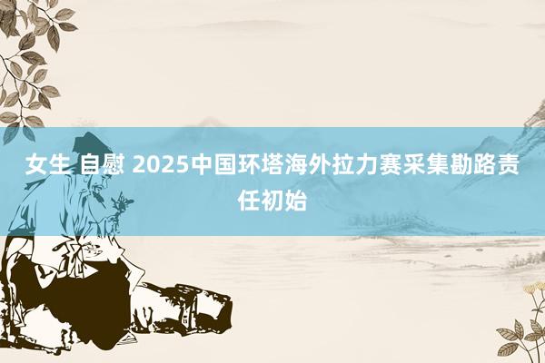 女生 自慰 2025中国环塔海外拉力赛采集勘路责任初始