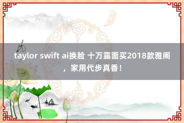taylor swift ai换脸 十万露面买2018款雅阁，家用代步真香！