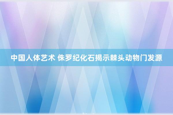 中国人体艺术 侏罗纪化石揭示棘头动物门发源
