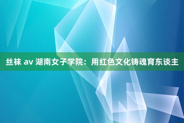 丝袜 av 湖南女子学院：用红色文化铸魂育东谈主