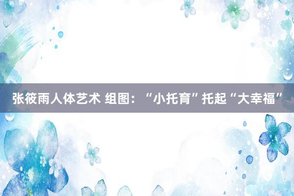 张筱雨人体艺术 组图：“小托育”托起“大幸福”