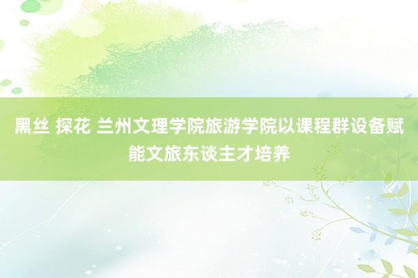 黑丝 探花 兰州文理学院旅游学院以课程群设备赋能文旅东谈主才培养