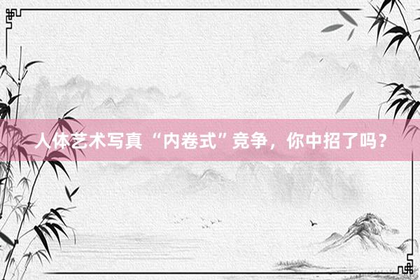 人体艺术写真 “内卷式”竞争，你中招了吗？