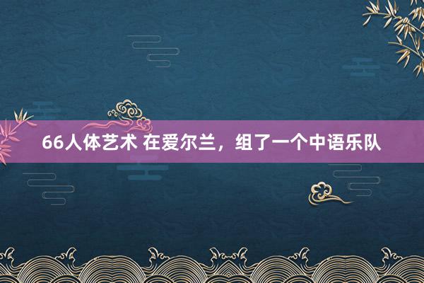 66人体艺术 在爱尔兰，组了一个中语乐队