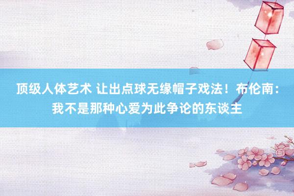 顶级人体艺术 让出点球无缘帽子戏法！布伦南：我不是那种心爱为此争论的东谈主