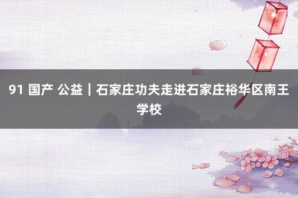 91 国产 公益｜石家庄功夫走进石家庄裕华区南王学校