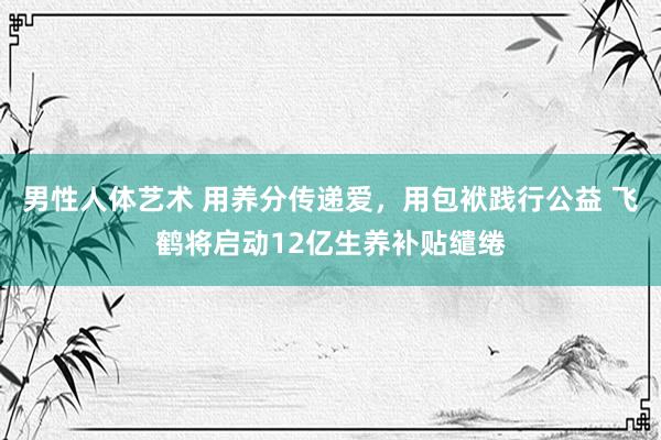 男性人体艺术 用养分传递爱，用包袱践行公益 飞鹤将启动12亿生养补贴缱绻
