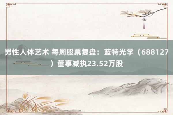 男性人体艺术 每周股票复盘：蓝特光学（688127）董事减执23.52万股