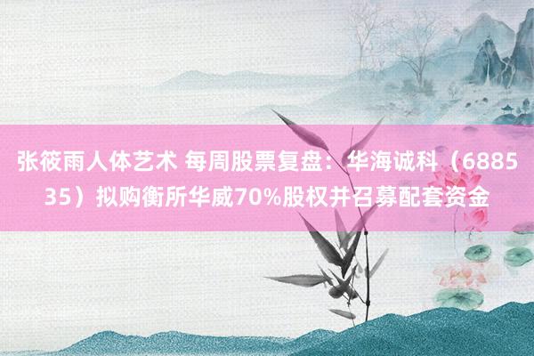 张筱雨人体艺术 每周股票复盘：华海诚科（688535）拟购衡所华威70%股权并召募配套资金