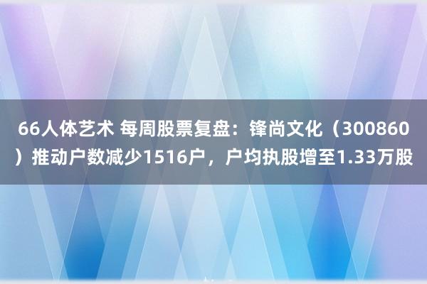 66人体艺术 每周股票复盘：锋尚文化（300860）推动户数减少1516户，户均执股增至1.33万股