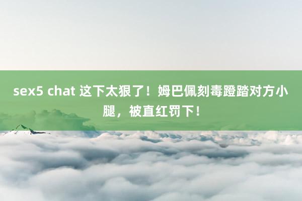 sex5 chat 这下太狠了！姆巴佩刻毒蹬踏对方小腿，被直红罚下！