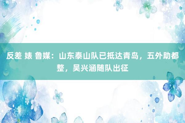 反差 婊 鲁媒：山东泰山队已抵达青岛，五外助都整，吴兴涵随队出征