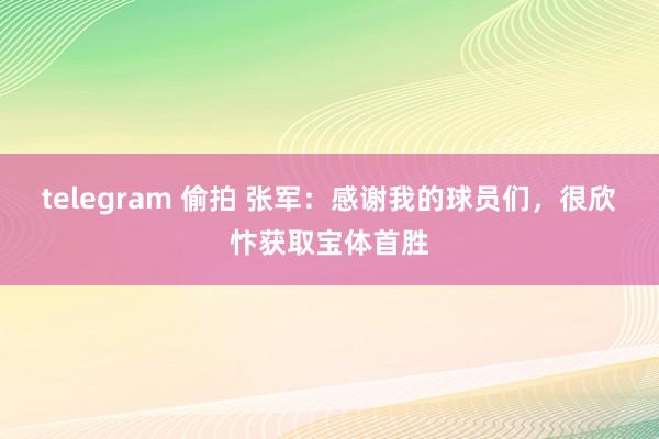 telegram 偷拍 张军：感谢我的球员们，很欣忭获取宝体首胜