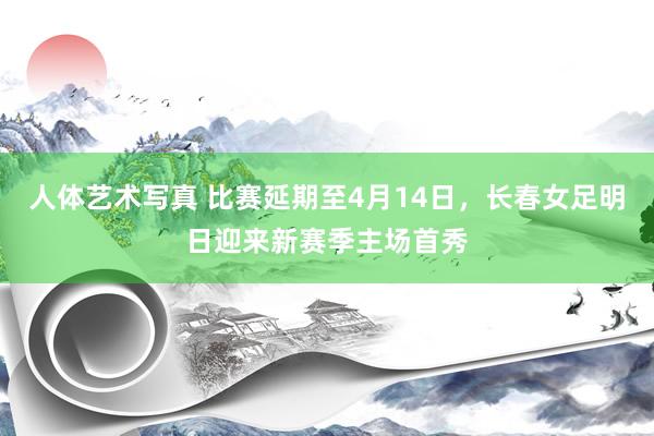 人体艺术写真 比赛延期至4月14日，长春女足明日迎来新赛季主场首秀