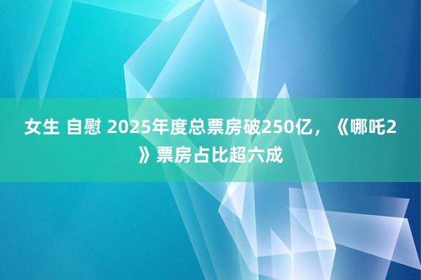 女生 自慰 2025年度总票房破250亿，《哪吒2》票房占比超六成