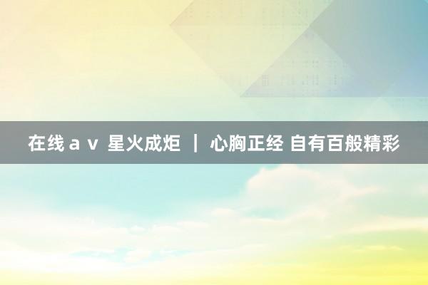 在线ａｖ 星火成炬 ｜ 心胸正经 自有百般精彩