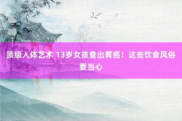 顶级人体艺术 13岁女孩查出胃癌！这些饮食风俗要当心