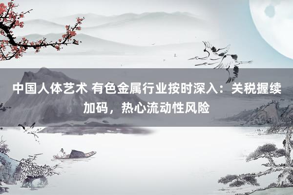 中国人体艺术 有色金属行业按时深入：关税握续加码，热心流动性风险