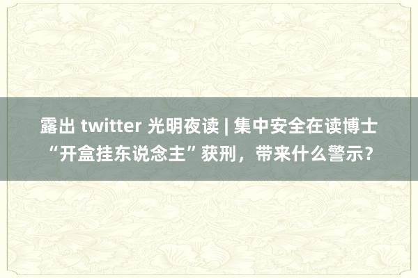 露出 twitter 光明夜读 | 集中安全在读博士“开盒挂东说念主”获刑，带来什么警示？