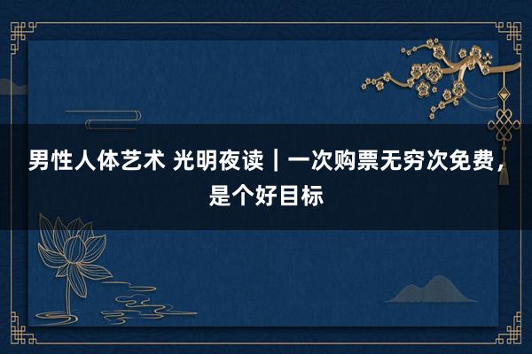男性人体艺术 光明夜读｜一次购票无穷次免费，是个好目标
