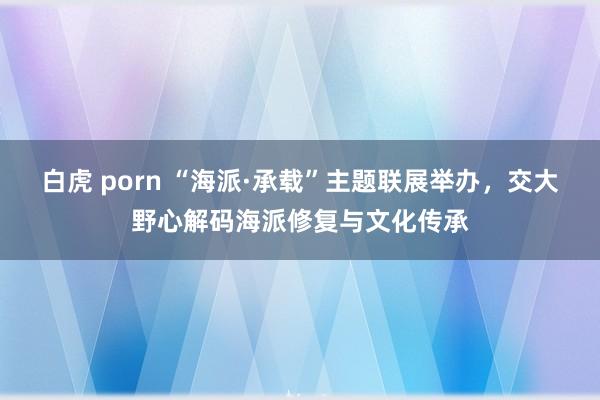 白虎 porn “海派·承载”主题联展举办，交大野心解码海派修复与文化传承