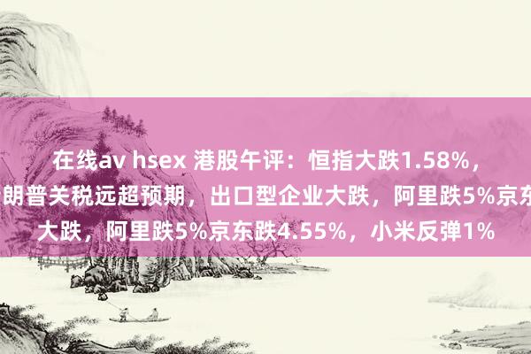 在线av hsex 港股午评：恒指大跌1.58%，三大指数创更正新低，特朗普关税远超预期，出口型企业大跌，阿里跌5%京东跌4.55%，小米反弹1%