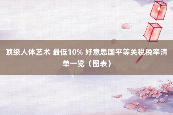 顶级人体艺术 最低10% 好意思国平等关税税率清单一览（图表）
