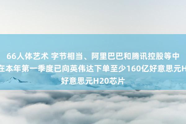 66人体艺术 字节相当、阿里巴巴和腾讯控股等中国企业在本年第一季度已向英伟达下单至少160亿好意思元H20芯片