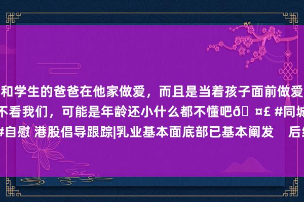 和学生的爸爸在他家做爱，而且是当着孩子面前做爱，太刺激了，孩子完全不看我们，可能是年龄还小什么都不懂吧🤣 #同城 #文爱 #自慰 港股倡导跟踪|乳业基本面底部已基本阐发    后续拐点有望安宁到来（附倡导股）