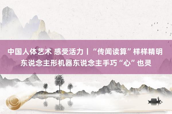 中国人体艺术 感受活力丨“传闻读算”样样精明 东说念主形机器东说念主手巧“心”也灵