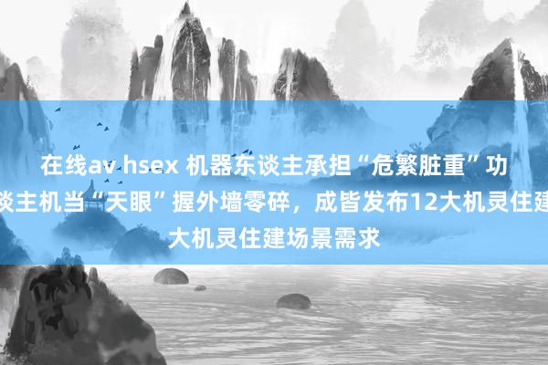 在线av hsex 机器东谈主承担“危繁脏重”功课、无东谈主机当“天眼”握外墙零碎，成皆发布12大机灵住建场景需求