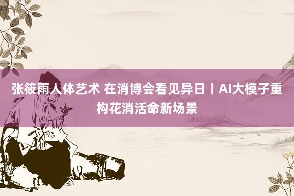 张筱雨人体艺术 在消博会看见异日丨AI大模子重构花消活命新场景