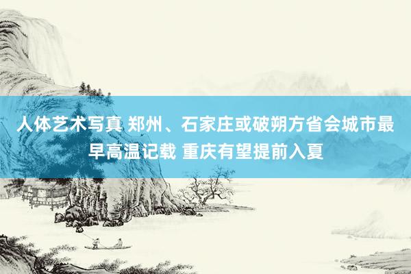 人体艺术写真 郑州、石家庄或破朔方省会城市最早高温记载 重庆有望提前入夏