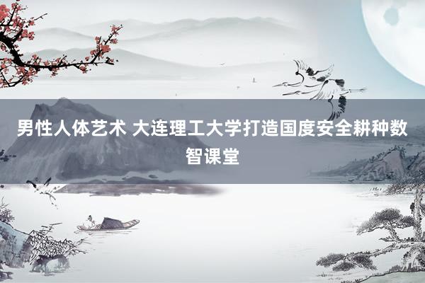 男性人体艺术 大连理工大学打造国度安全耕种数智课堂