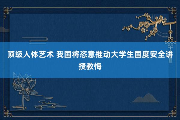 顶级人体艺术 我国将恣意推动大学生国度安全讲授教悔