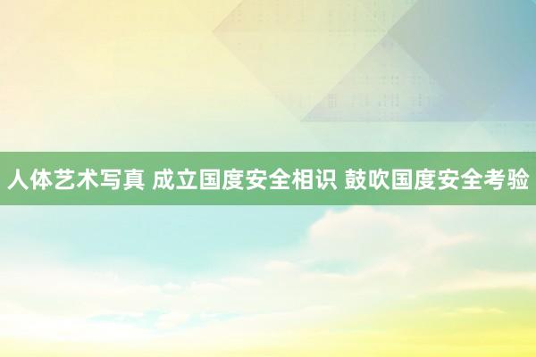 人体艺术写真 成立国度安全相识 鼓吹国度安全考验