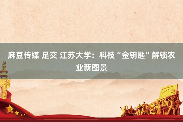 麻豆传媒 足交 江苏大学：科技“金钥匙”解锁农业新图景