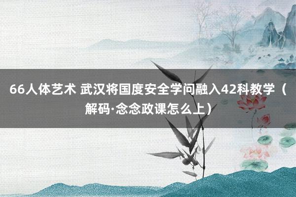 66人体艺术 武汉将国度安全学问融入42科教学（解码·念念政课怎么上）