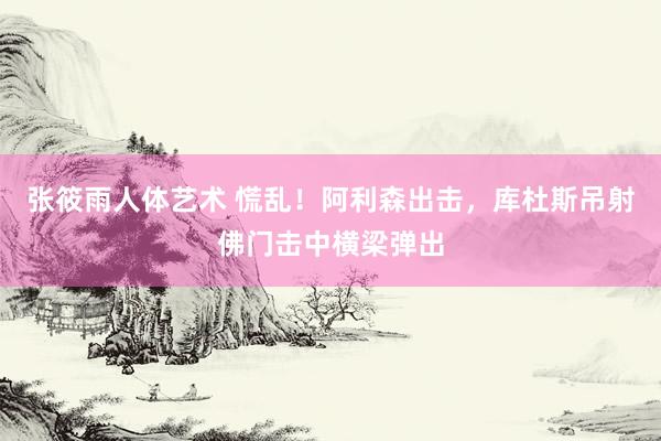 张筱雨人体艺术 慌乱！阿利森出击，库杜斯吊射佛门击中横梁弹出
