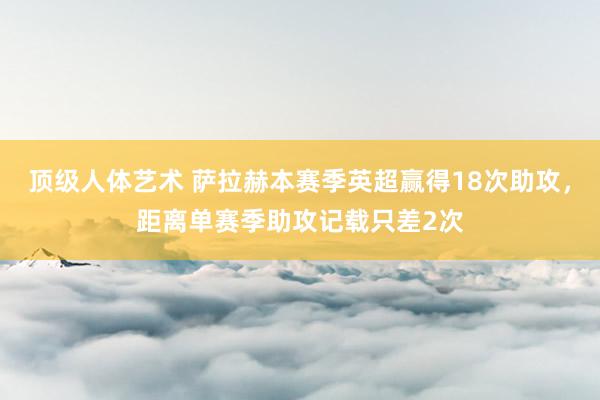顶级人体艺术 萨拉赫本赛季英超赢得18次助攻，距离单赛季助攻记载只差2次