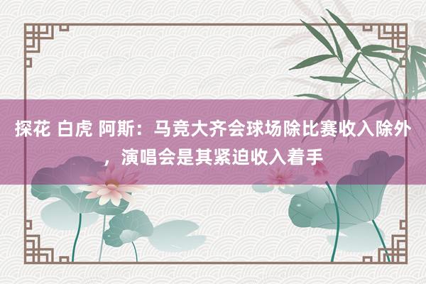 探花 白虎 阿斯：马竞大齐会球场除比赛收入除外，演唱会是其紧迫收入着手