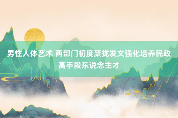 男性人体艺术 两部门初度聚拢发文强化培养民政高手段东说念主才