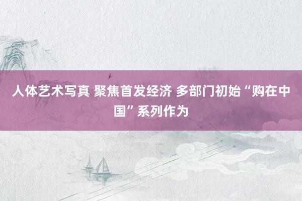 人体艺术写真 聚焦首发经济 多部门初始“购在中国”系列作为