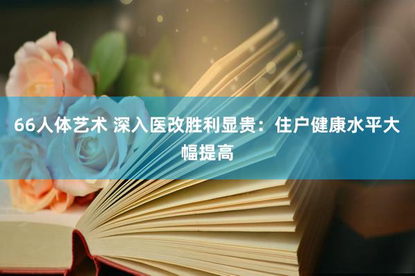 66人体艺术 深入医改胜利显贵：住户健康水平大幅提高